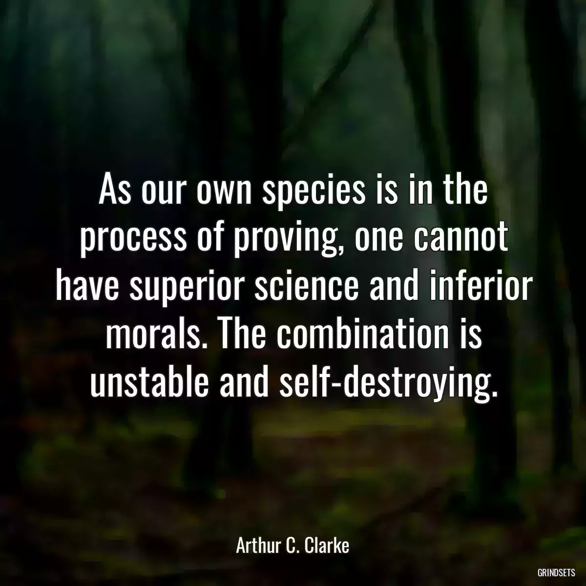 As our own species is in the process of proving, one cannot have superior science and inferior morals. The combination is unstable and self-destroying.