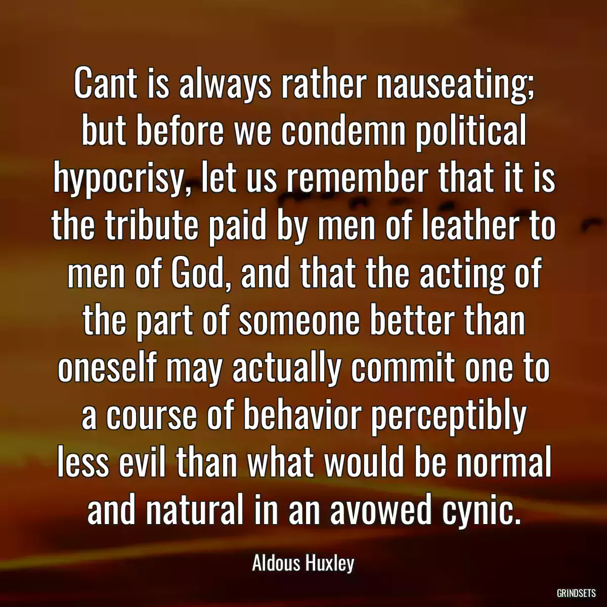 Cant is always rather nauseating; but before we condemn political hypocrisy, let us remember that it is the tribute paid by men of leather to men of God, and that the acting of the part of someone better than oneself may actually commit one to a course of behavior perceptibly less evil than what would be normal and natural in an avowed cynic.