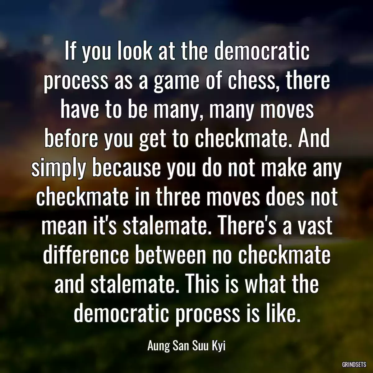 If you look at the democratic process as a game of chess, there have to be many, many moves before you get to checkmate. And simply because you do not make any checkmate in three moves does not mean it\'s stalemate. There\'s a vast difference between no checkmate and stalemate. This is what the democratic process is like.