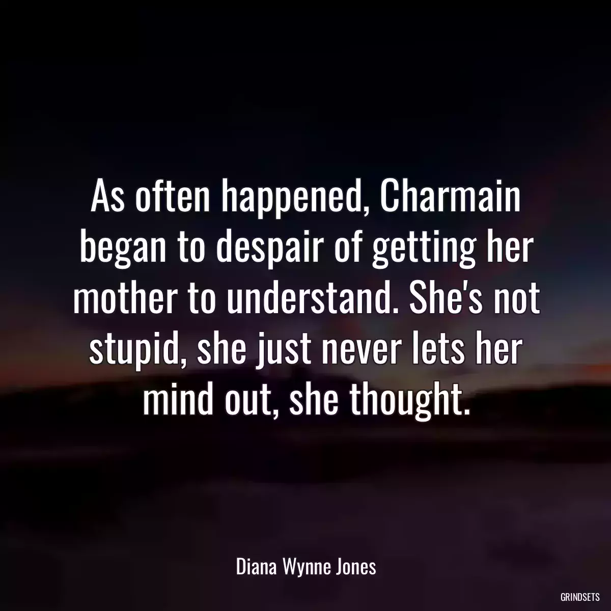 As often happened, Charmain began to despair of getting her mother to understand. She\'s not stupid, she just never lets her mind out, she thought.