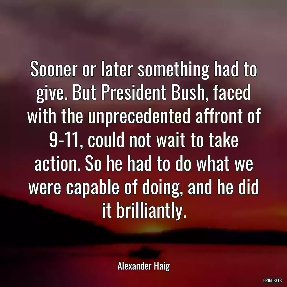 Sooner or later something had to give. But President Bush, faced with the unprecedented affront of 9-11, could not wait to take action. So he had to do what we were capable of doing, and he did it brilliantly.