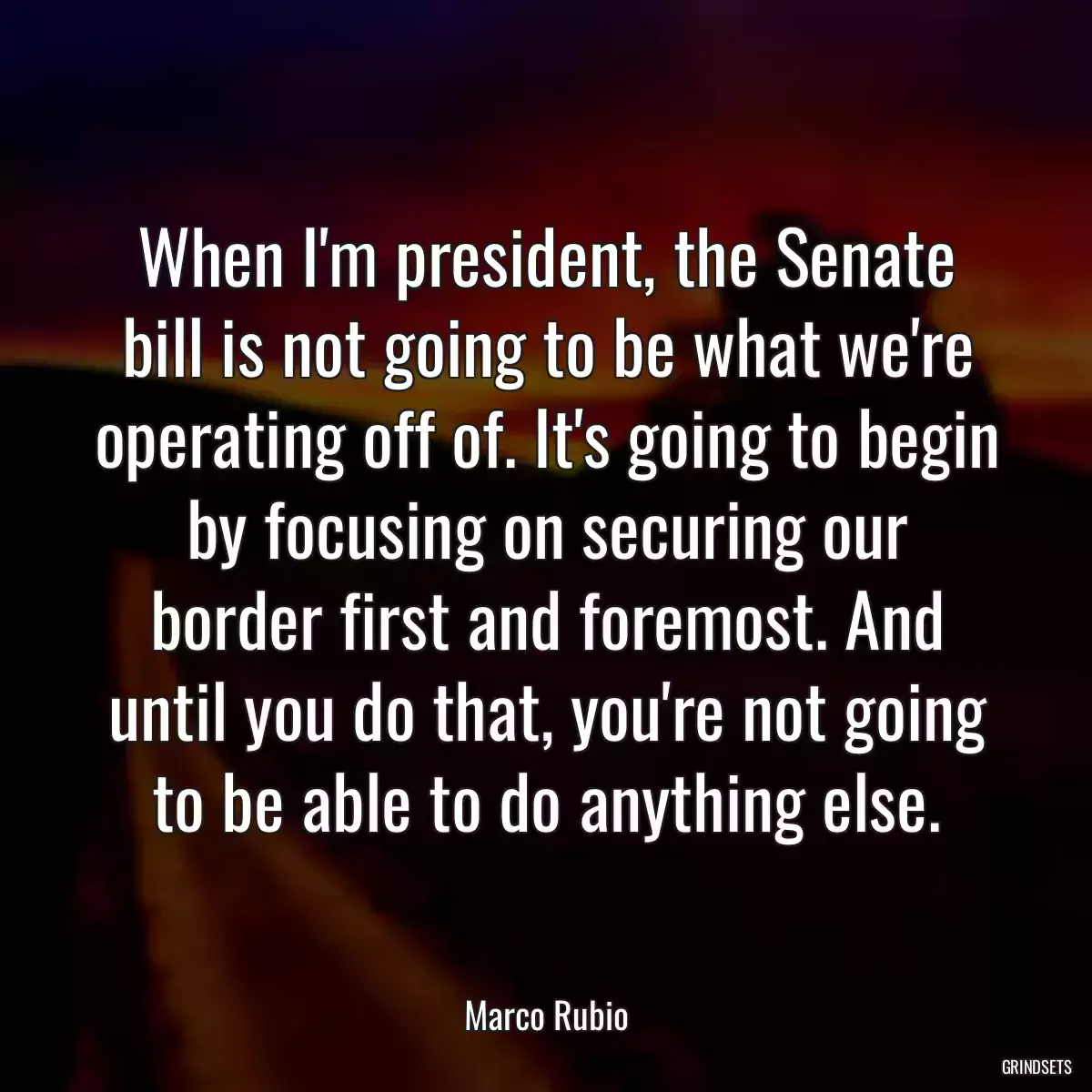 When I\'m president, the Senate bill is not going to be what we\'re operating off of. It\'s going to begin by focusing on securing our border first and foremost. And until you do that, you\'re not going to be able to do anything else.