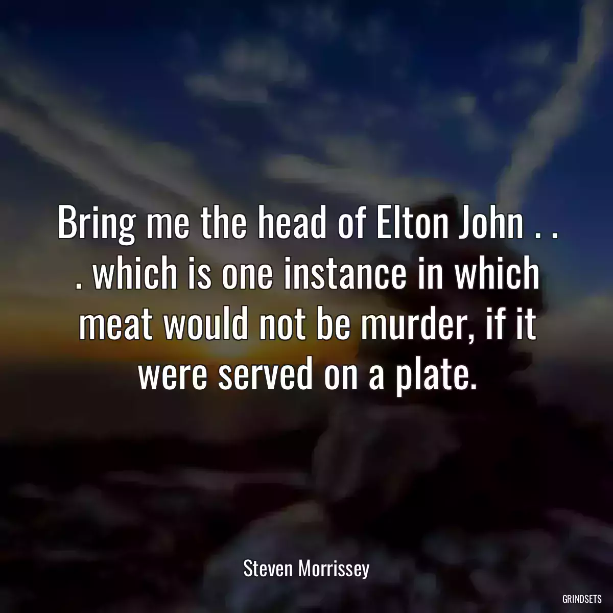 Bring me the head of Elton John . . . which is one instance in which meat would not be murder, if it were served on a plate.