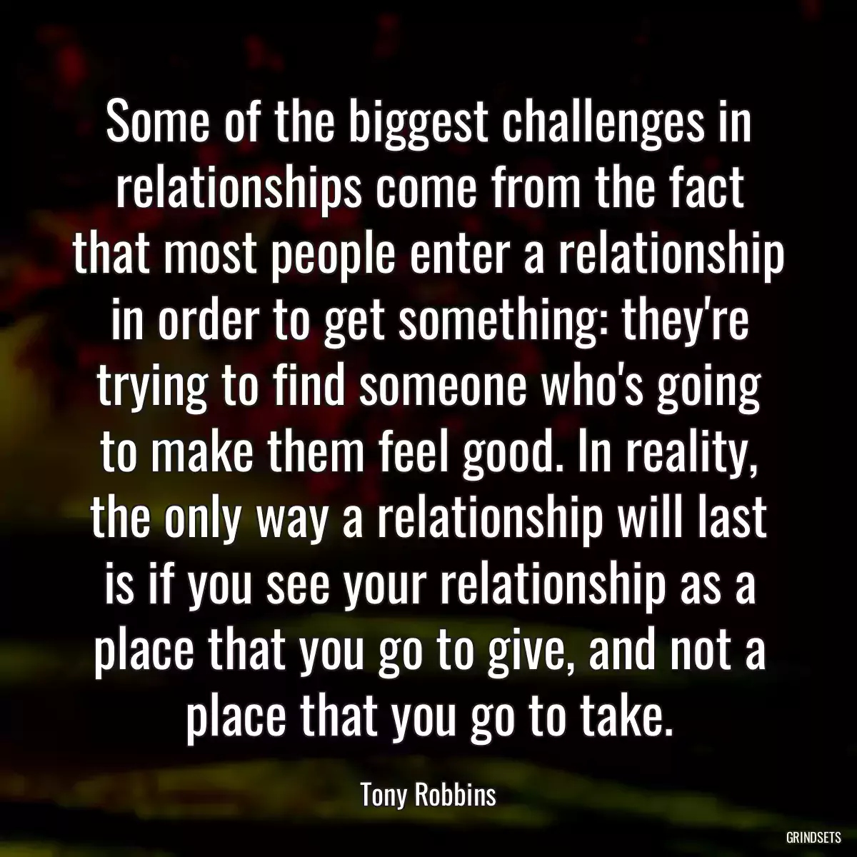 Some of the biggest challenges in relationships come from the fact that most people enter a relationship in order to get something: they\'re trying to find someone who\'s going to make them feel good. In reality, the only way a relationship will last is if you see your relationship as a place that you go to give, and not a place that you go to take.