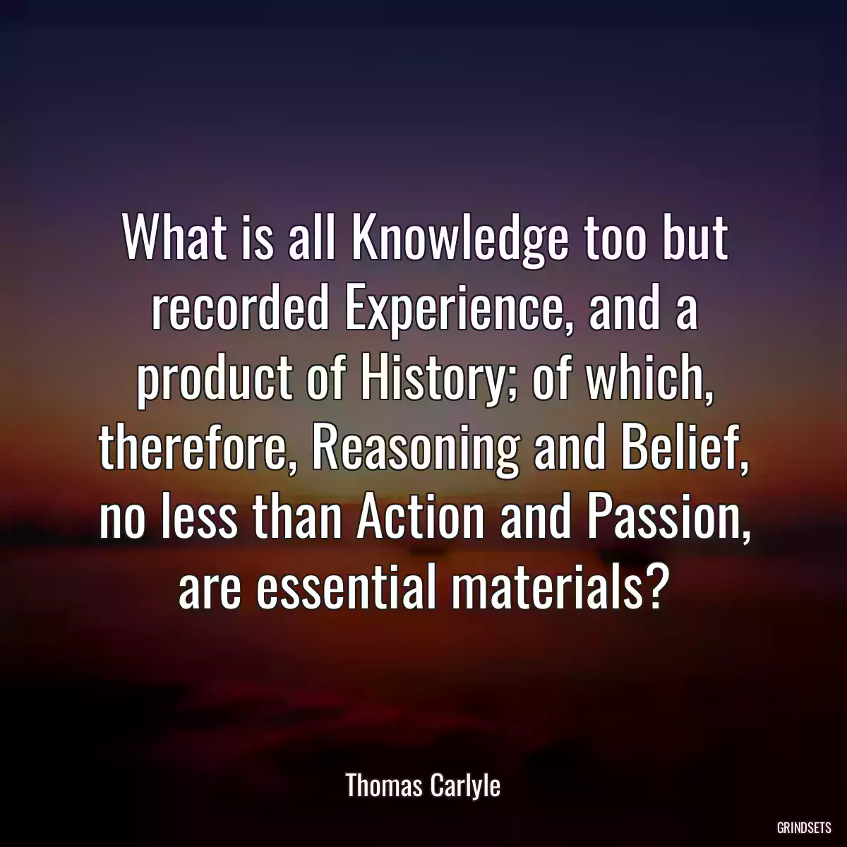 What is all Knowledge too but recorded Experience, and a product of History; of which, therefore, Reasoning and Belief, no less than Action and Passion, are essential materials?