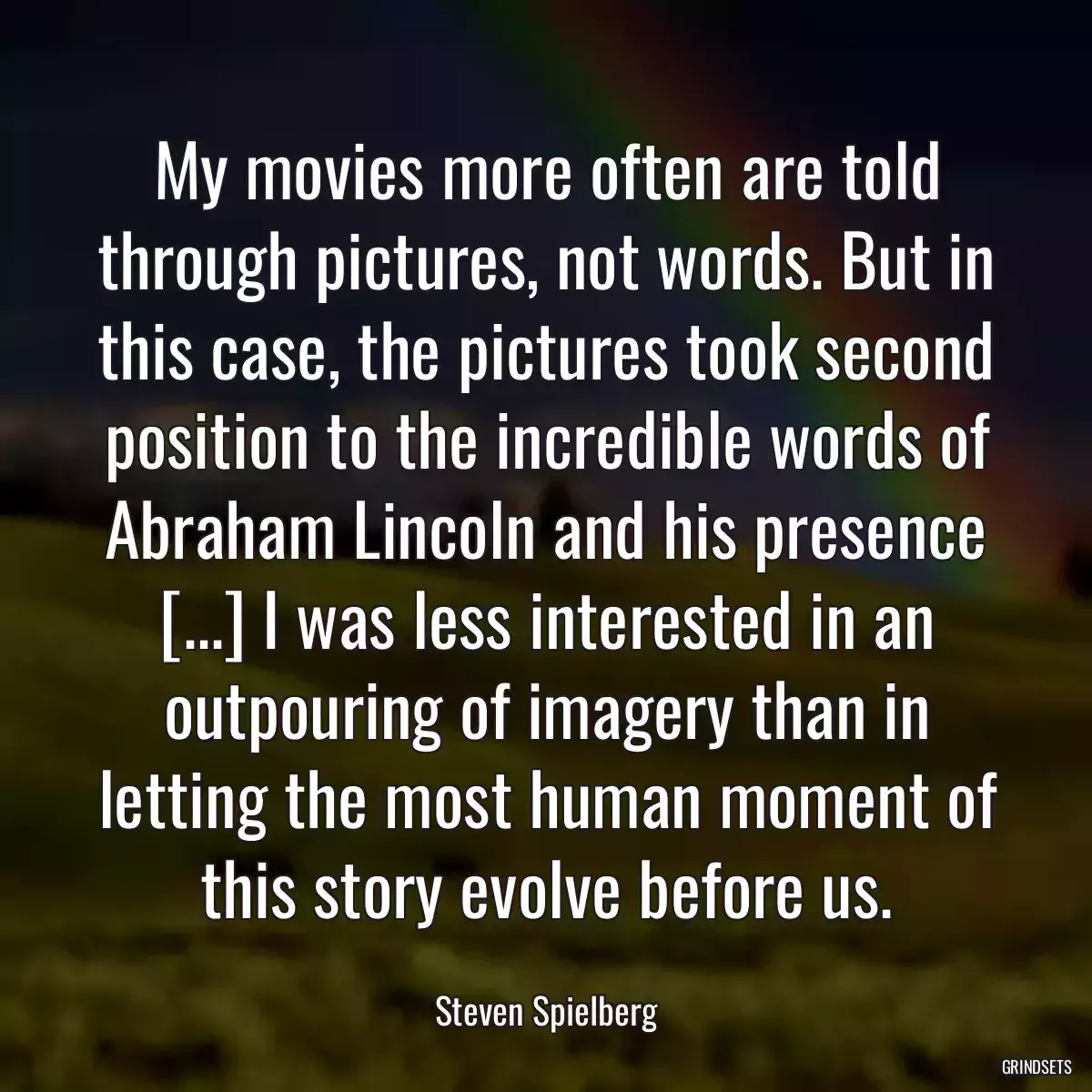 My movies more often are told through pictures, not words. But in this case, the pictures took second position to the incredible words of Abraham Lincoln and his presence [...] I was less interested in an outpouring of imagery than in letting the most human moment of this story evolve before us.