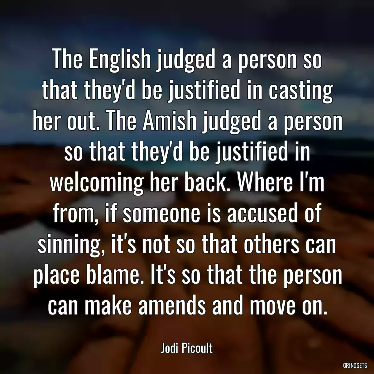 The English judged a person so that they\'d be justified in casting her out. The Amish judged a person so that they\'d be justified in welcoming her back. Where I\'m from, if someone is accused of sinning, it\'s not so that others can place blame. It\'s so that the person can make amends and move on.