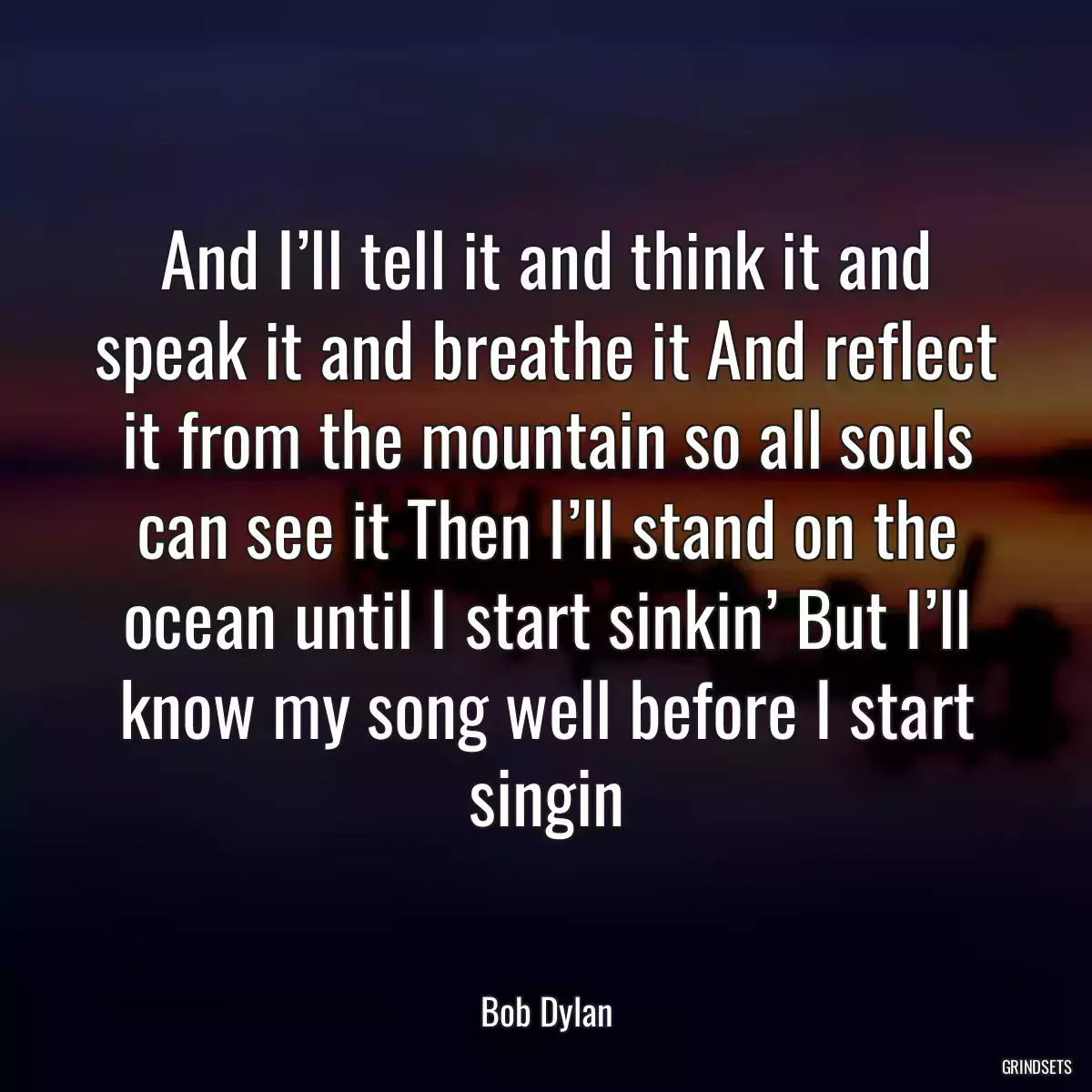 And I’ll tell it and think it and speak it and breathe it And reflect it from the mountain so all souls can see it Then I’ll stand on the ocean until I start sinkin’ But I’ll know my song well before I start singin