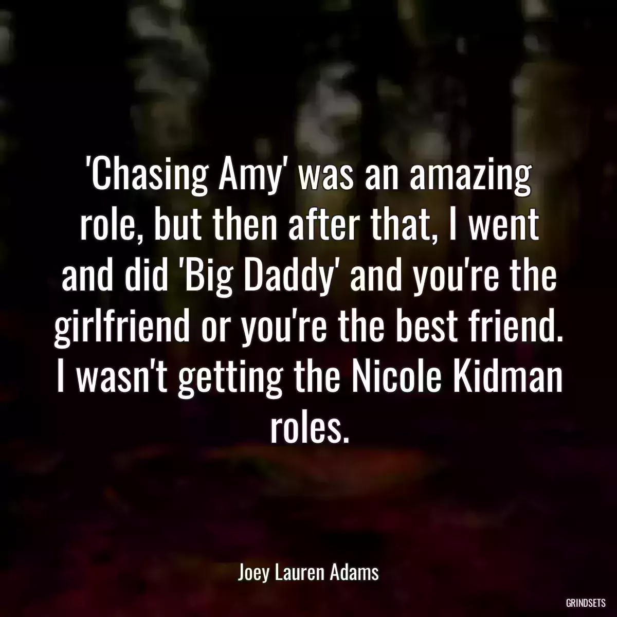 \'Chasing Amy\' was an amazing role, but then after that, I went and did \'Big Daddy\' and you\'re the girlfriend or you\'re the best friend. I wasn\'t getting the Nicole Kidman roles.