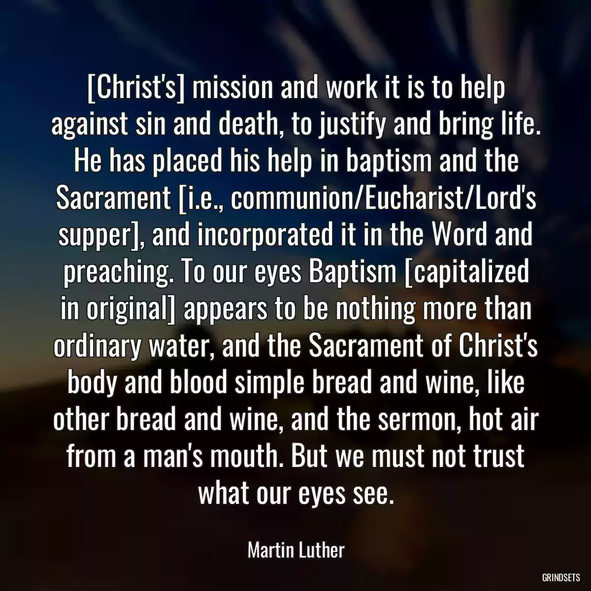 [Christ\'s] mission and work it is to help against sin and death, to justify and bring life. He has placed his help in baptism and the Sacrament [i.e., communion/Eucharist/Lord\'s supper], and incorporated it in the Word and preaching. To our eyes Baptism [capitalized in original] appears to be nothing more than ordinary water, and the Sacrament of Christ\'s body and blood simple bread and wine, like other bread and wine, and the sermon, hot air from a man\'s mouth. But we must not trust what our eyes see.