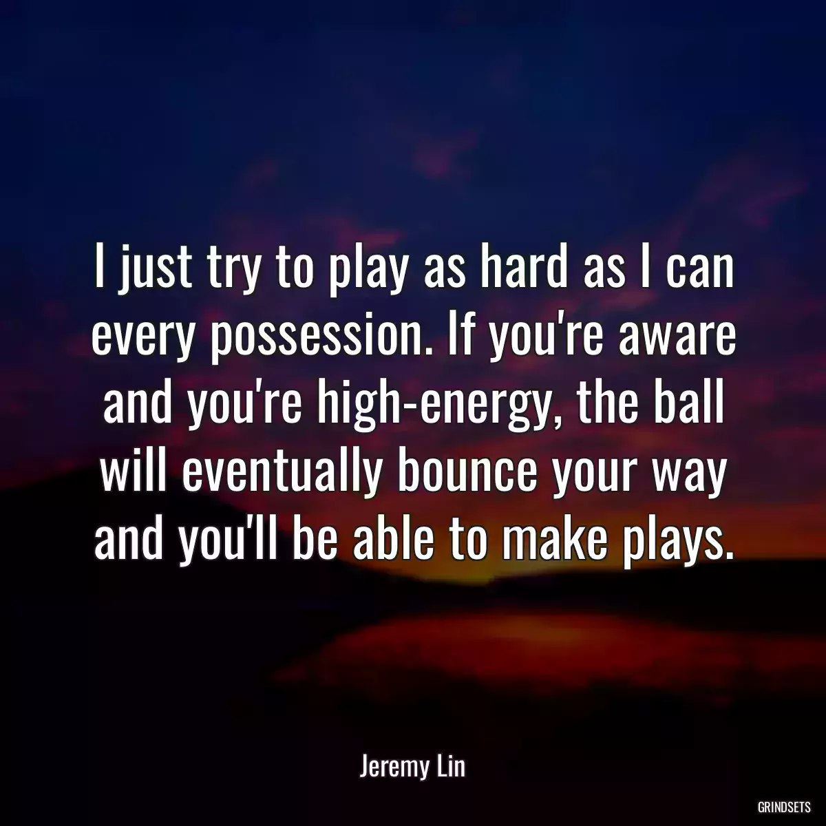 I just try to play as hard as I can every possession. If you\'re aware and you\'re high-energy, the ball will eventually bounce your way and you\'ll be able to make plays.