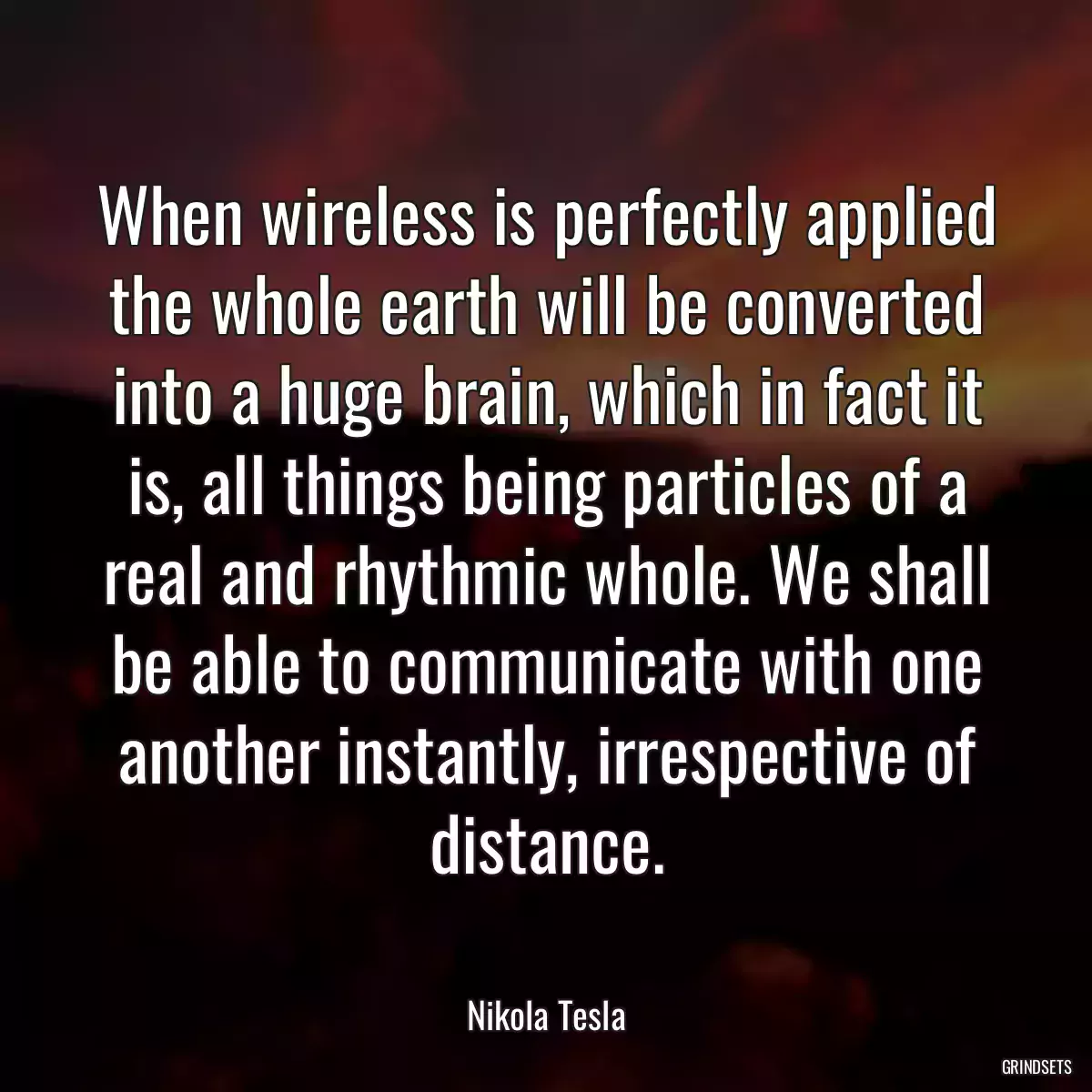 When wireless is perfectly applied the whole earth will be converted into a huge brain, which in fact it is, all things being particles of a real and rhythmic whole. We shall be able to communicate with one another instantly, irrespective of distance.