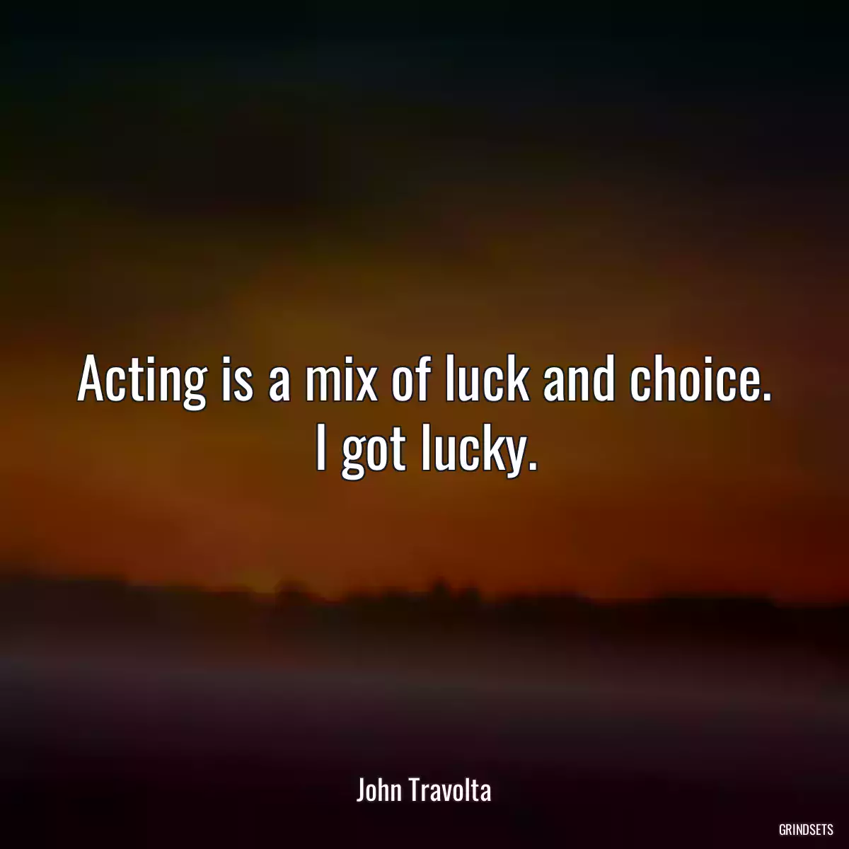 Acting is a mix of luck and choice. I got lucky.