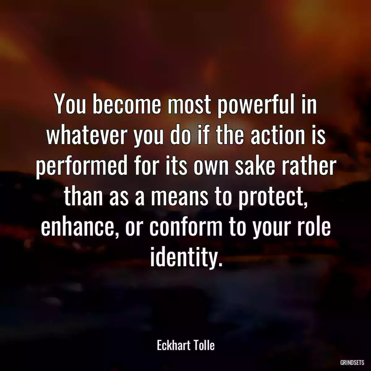 You become most powerful in whatever you do if the action is performed for its own sake rather than as a means to protect, enhance, or conform to your role identity.