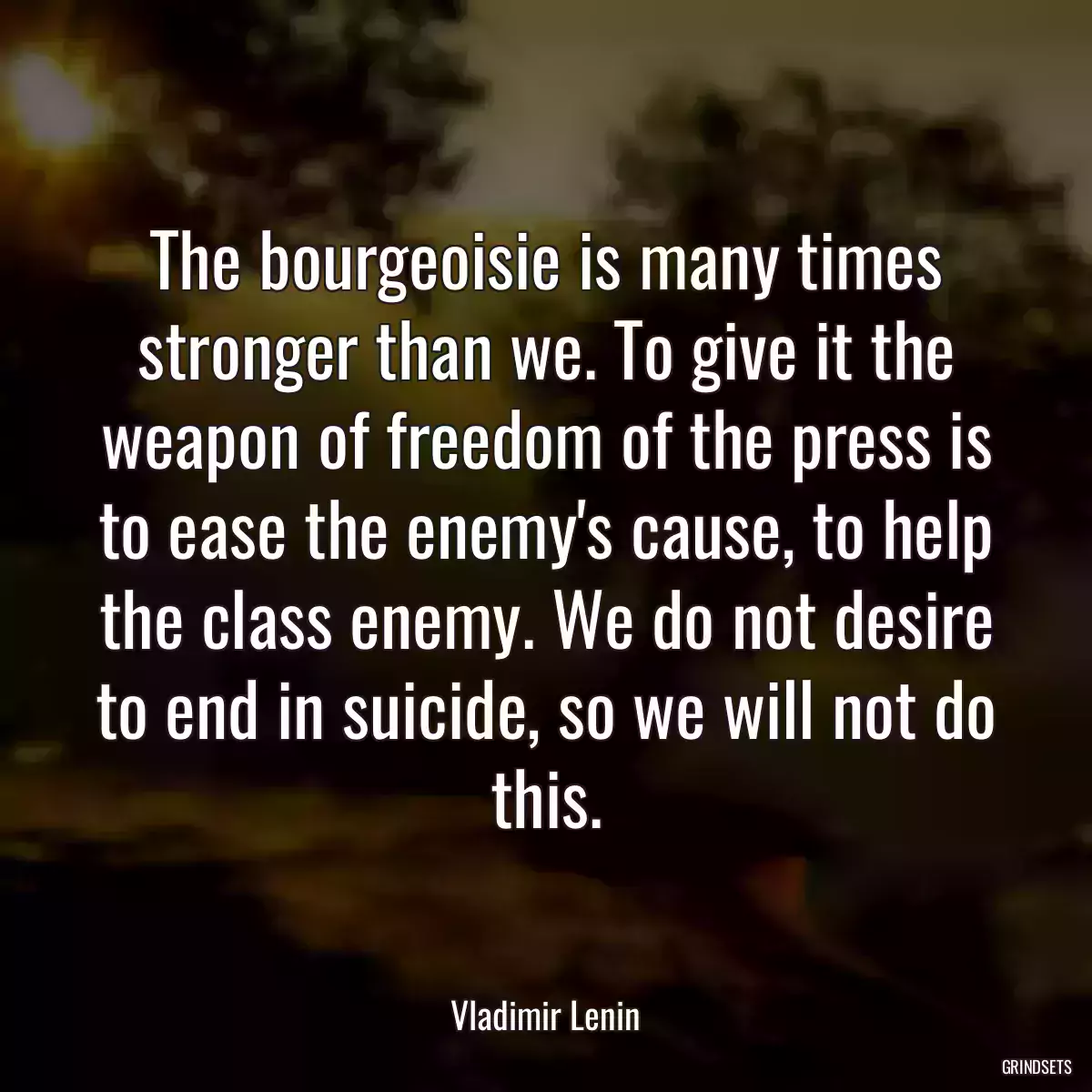 The bourgeoisie is many times stronger than we. To give it the weapon of freedom of the press is to ease the enemy\'s cause, to help the class enemy. We do not desire to end in suicide, so we will not do this.