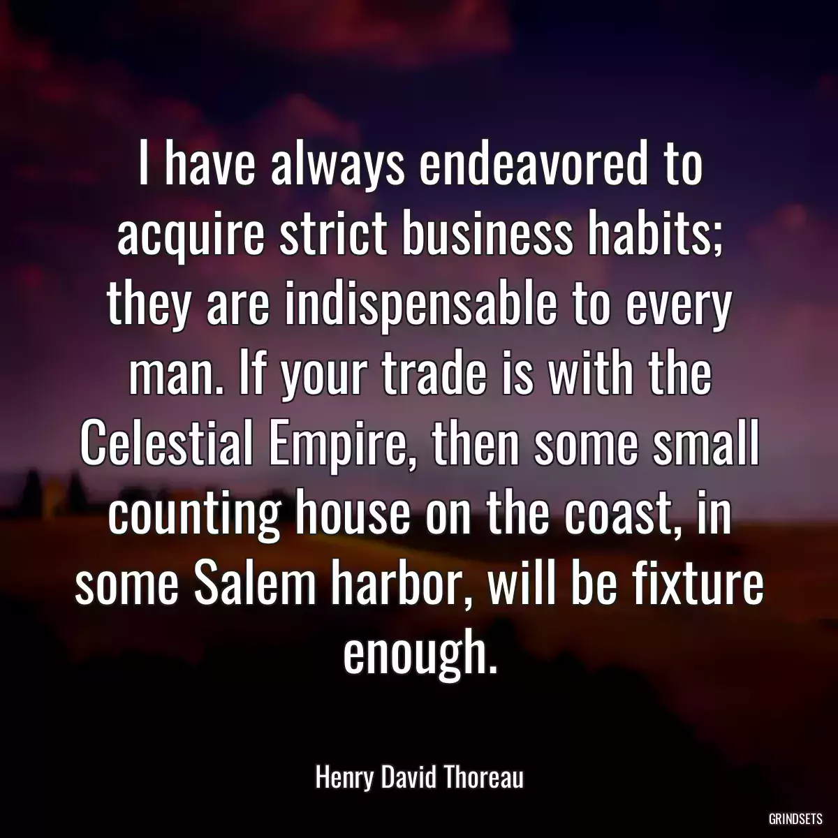 I have always endeavored to acquire strict business habits; they are indispensable to every man. If your trade is with the Celestial Empire, then some small counting house on the coast, in some Salem harbor, will be fixture enough.