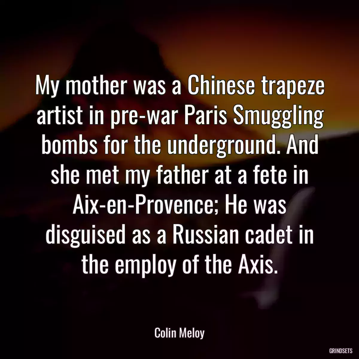 My mother was a Chinese trapeze artist in pre-war Paris Smuggling bombs for the underground. And she met my father at a fete in Aix-en-Provence; He was disguised as a Russian cadet in the employ of the Axis.