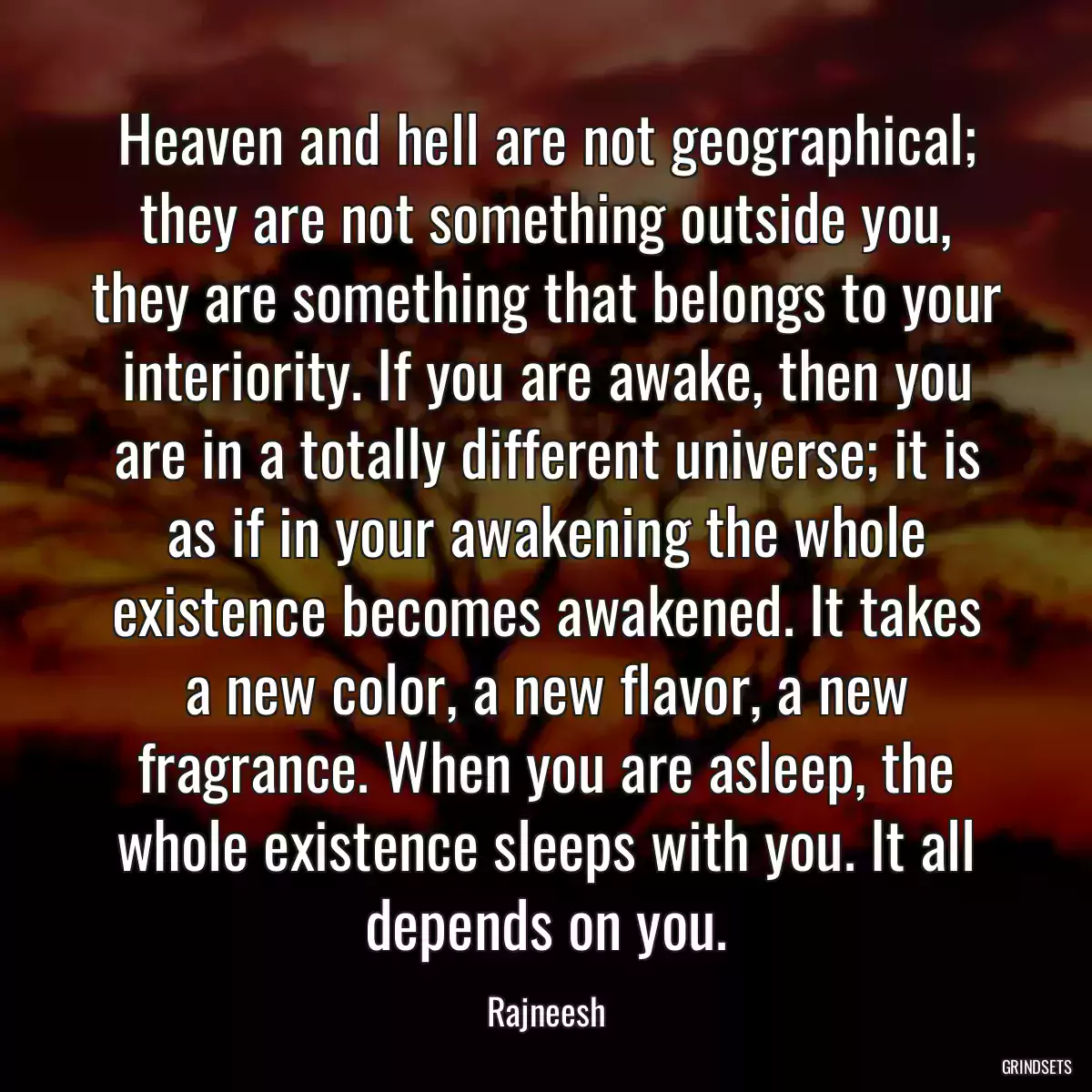 Heaven and hell are not geographical; they are not something outside you, they are something that belongs to your interiority. If you are awake, then you are in a totally different universe; it is as if in your awakening the whole existence becomes awakened. It takes a new color, a new flavor, a new fragrance. When you are asleep, the whole existence sleeps with you. It all depends on you.