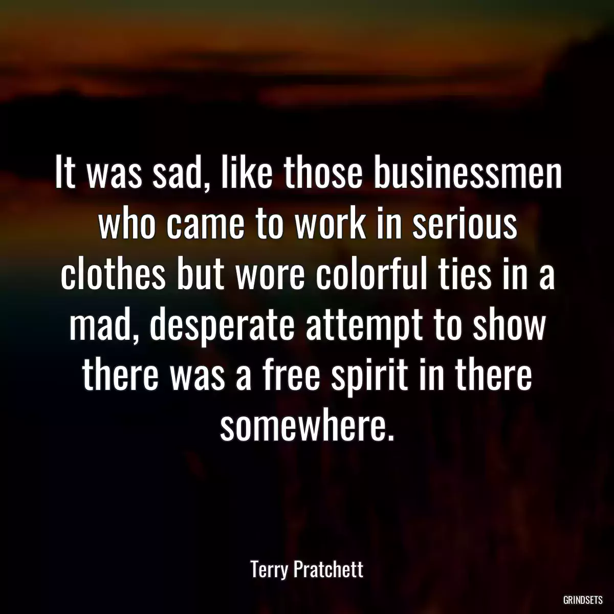 It was sad, like those businessmen who came to work in serious clothes but wore colorful ties in a mad, desperate attempt to show there was a free spirit in there somewhere.