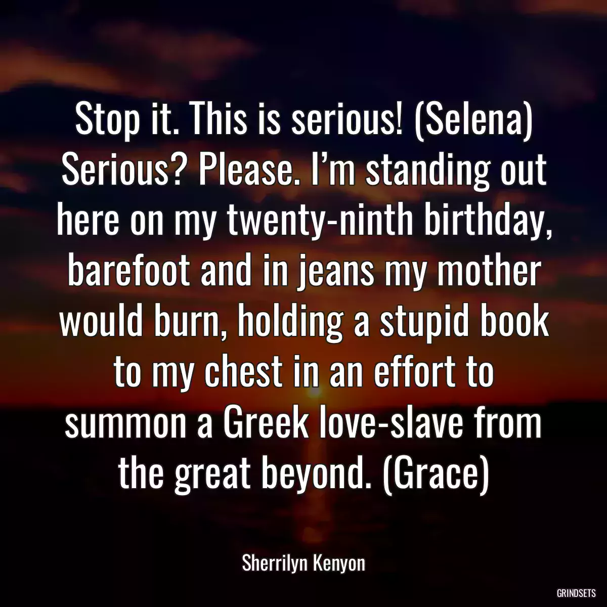 Stop it. This is serious! (Selena) Serious? Please. I’m standing out here on my twenty-ninth birthday, barefoot and in jeans my mother would burn, holding a stupid book to my chest in an effort to summon a Greek love-slave from the great beyond. (Grace)