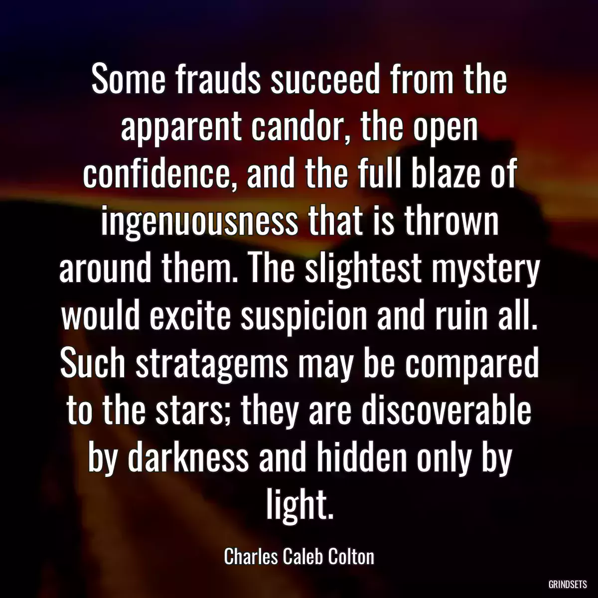 Some frauds succeed from the apparent candor, the open confidence, and the full blaze of ingenuousness that is thrown around them. The slightest mystery would excite suspicion and ruin all. Such stratagems may be compared to the stars; they are discoverable by darkness and hidden only by light.