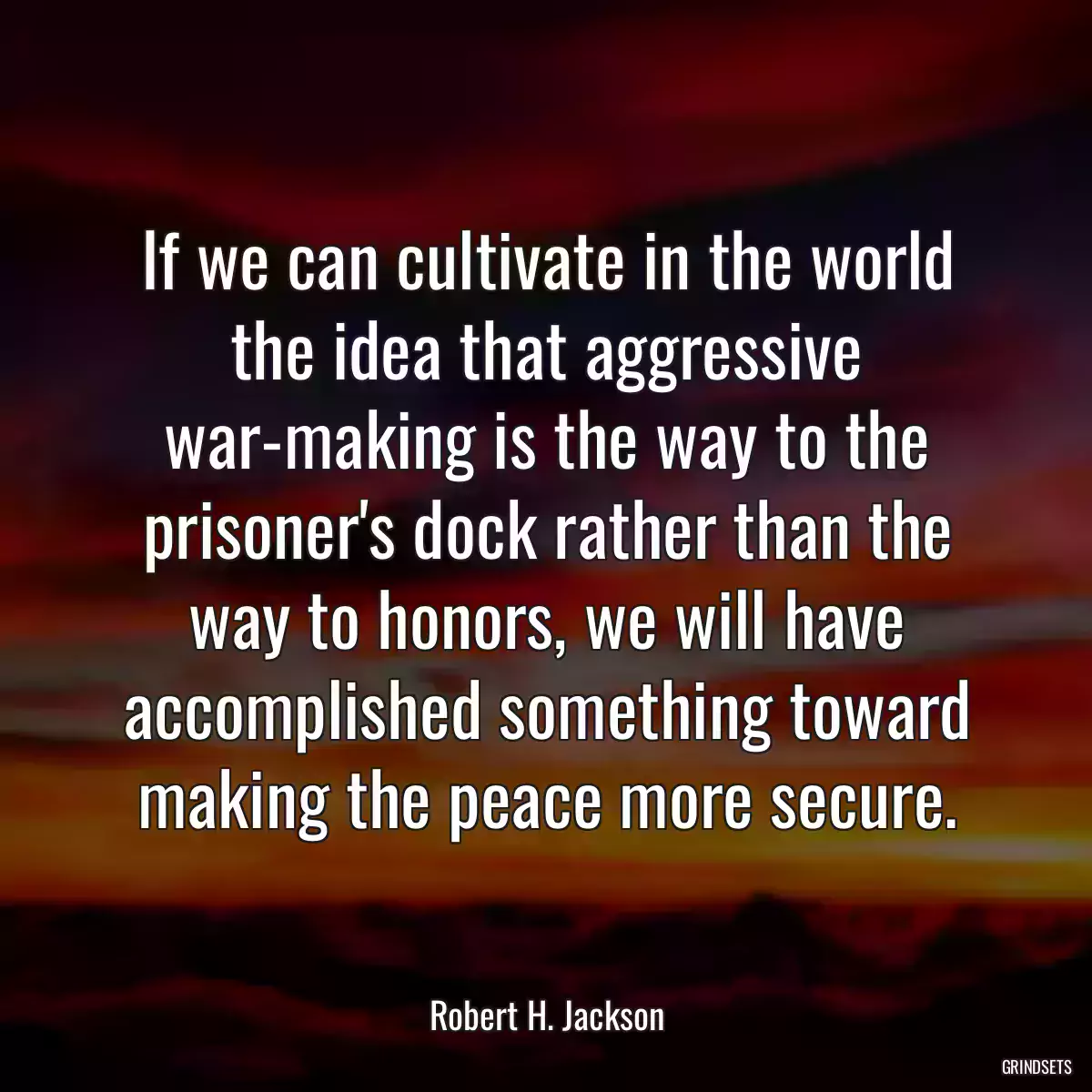 If we can cultivate in the world the idea that aggressive war-making is the way to the prisoner\'s dock rather than the way to honors, we will have accomplished something toward making the peace more secure.