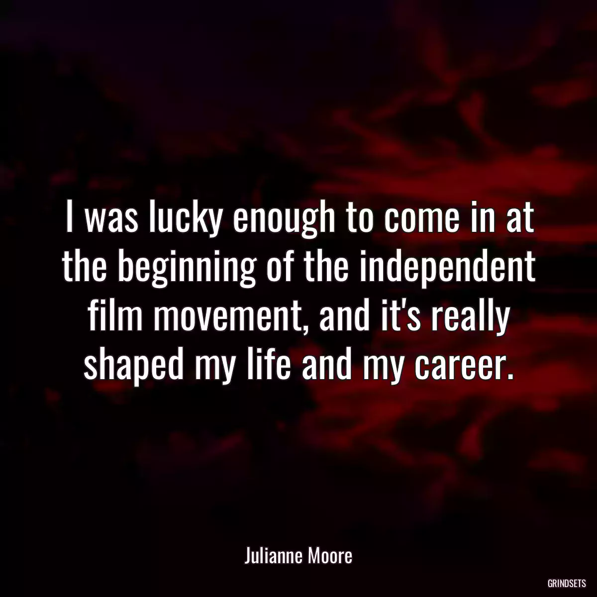 I was lucky enough to come in at the beginning of the independent film movement, and it\'s really shaped my life and my career.