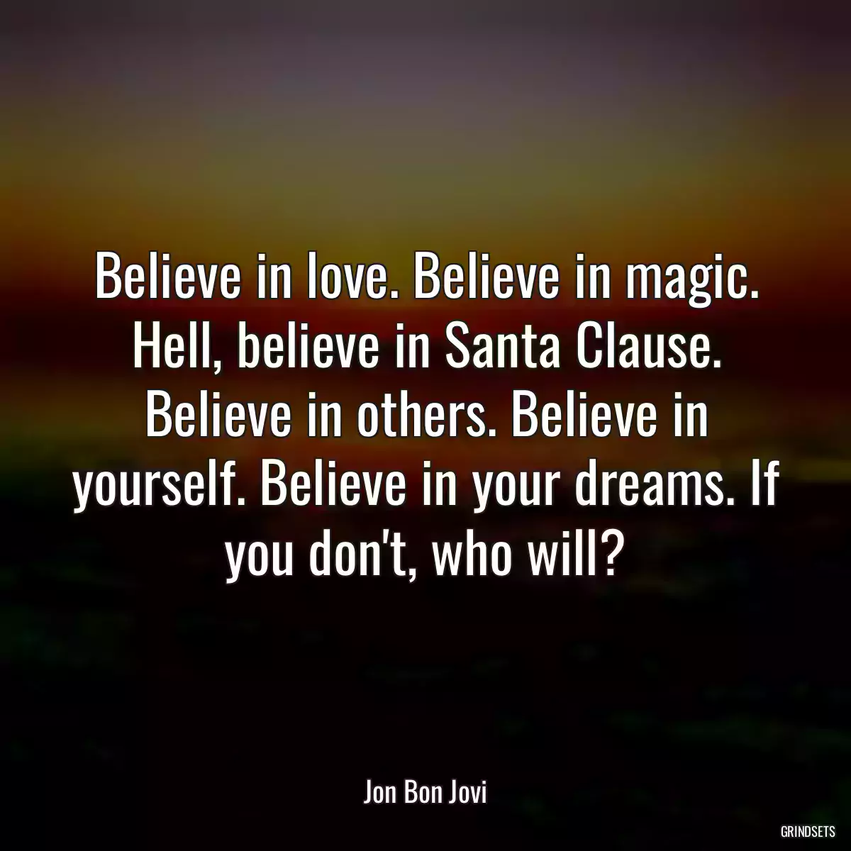 Believe in love. Believe in magic. Hell, believe in Santa Clause. Believe in others. Believe in yourself. Believe in your dreams. If you don\'t, who will?