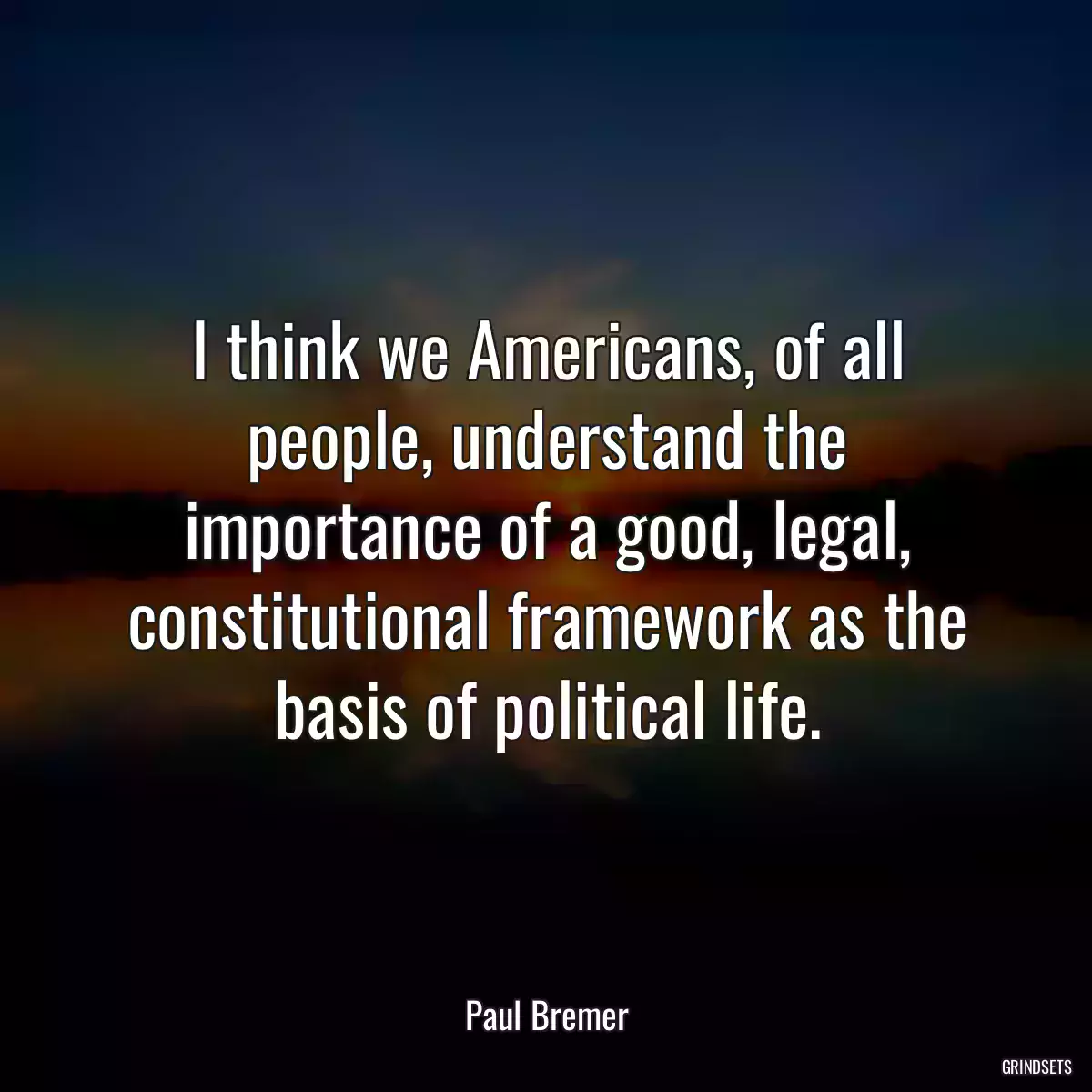 I think we Americans, of all people, understand the importance of a good, legal, constitutional framework as the basis of political life.