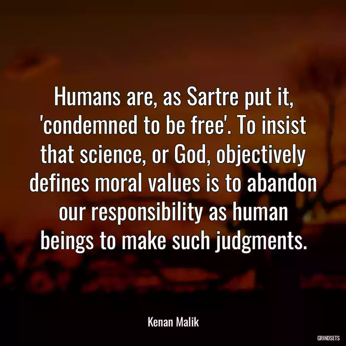 Humans are, as Sartre put it, \'condemned to be free\'. To insist that science, or God, objectively defines moral values is to abandon our responsibility as human beings to make such judgments.