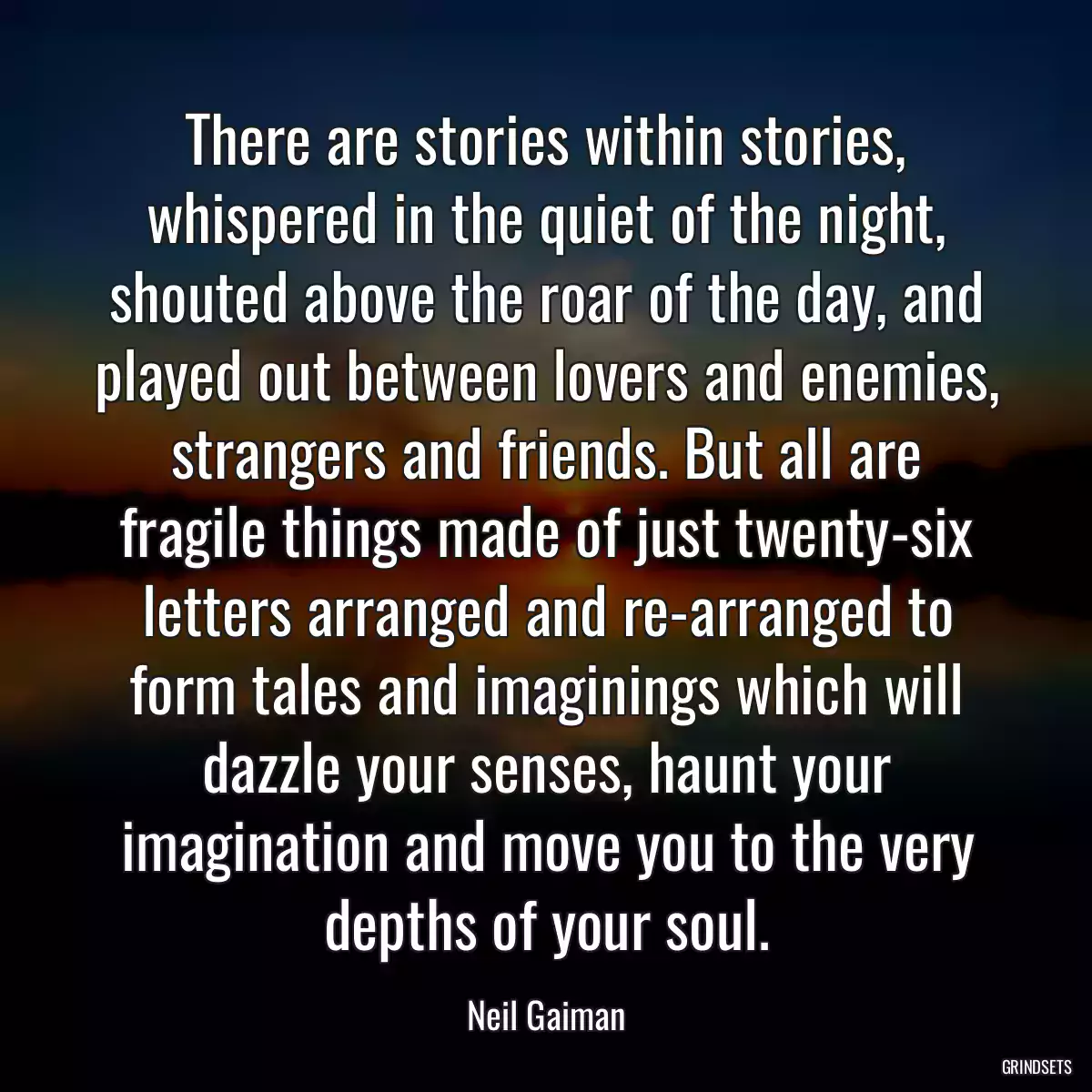 There are stories within stories, whispered in the quiet of the night, shouted above the roar of the day, and played out between lovers and enemies, strangers and friends. But all are fragile things made of just twenty-six letters arranged and re-arranged to form tales and imaginings which will dazzle your senses, haunt your imagination and move you to the very depths of your soul.