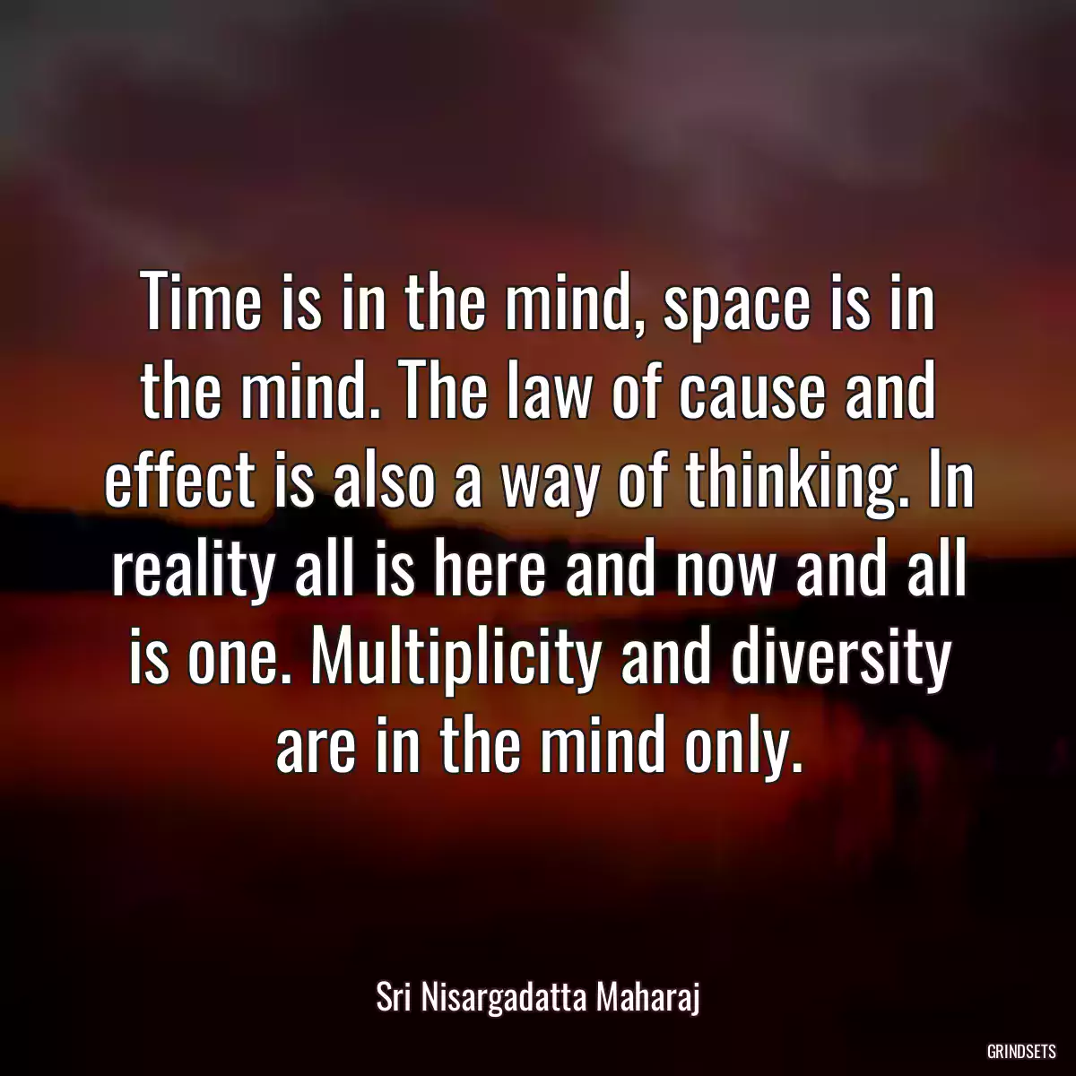 Time is in the mind, space is in the mind. The law of cause and effect is also a way of thinking. In reality all is here and now and all is one. Multiplicity and diversity are in the mind only.