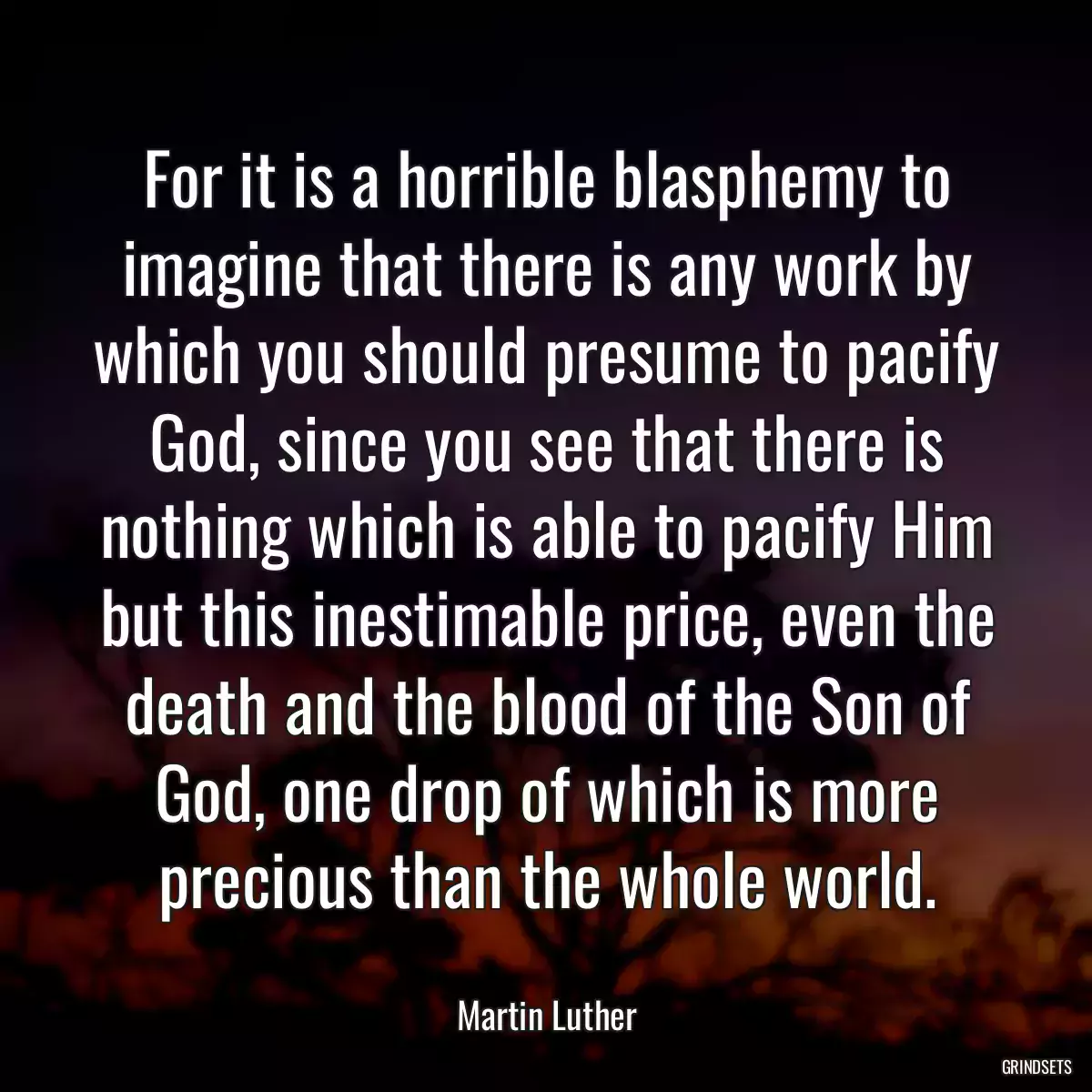 For it is a horrible blasphemy to imagine that there is any work by which you should presume to pacify God, since you see that there is nothing which is able to pacify Him but this inestimable price, even the death and the blood of the Son of God, one drop of which is more precious than the whole world.