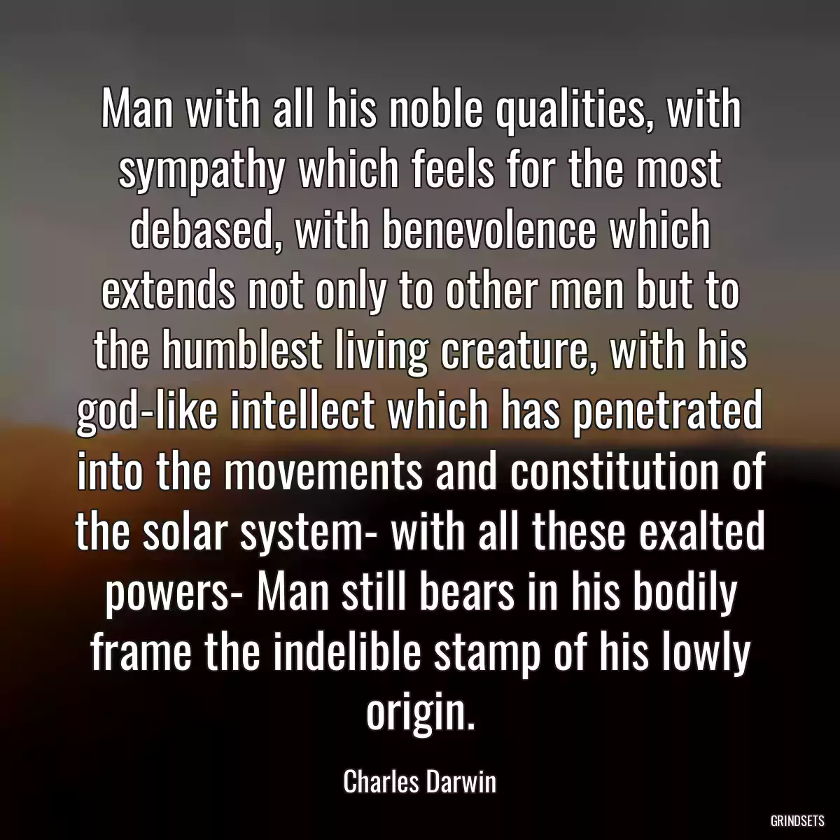 Man with all his noble qualities, with sympathy which feels for the most debased, with benevolence which extends not only to other men but to the humblest living creature, with his god-like intellect which has penetrated into the movements and constitution of the solar system- with all these exalted powers- Man still bears in his bodily frame the indelible stamp of his lowly origin.