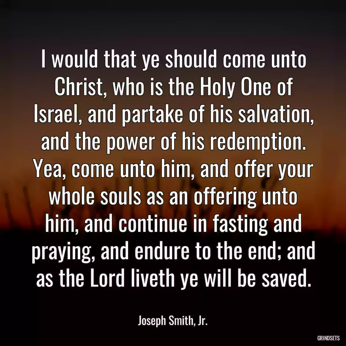 I would that ye should come unto Christ, who is the Holy One of Israel, and partake of his salvation, and the power of his redemption. Yea, come unto him, and offer your whole souls as an offering unto him, and continue in fasting and praying, and endure to the end; and as the Lord liveth ye will be saved.