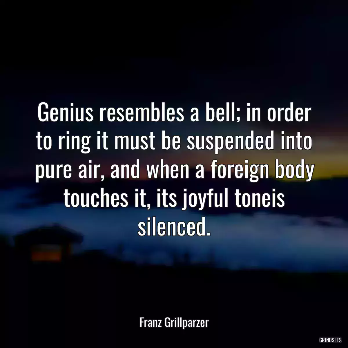 Genius resembles a bell; in order to ring it must be suspended into pure air, and when a foreign body touches it, its joyful toneis silenced.