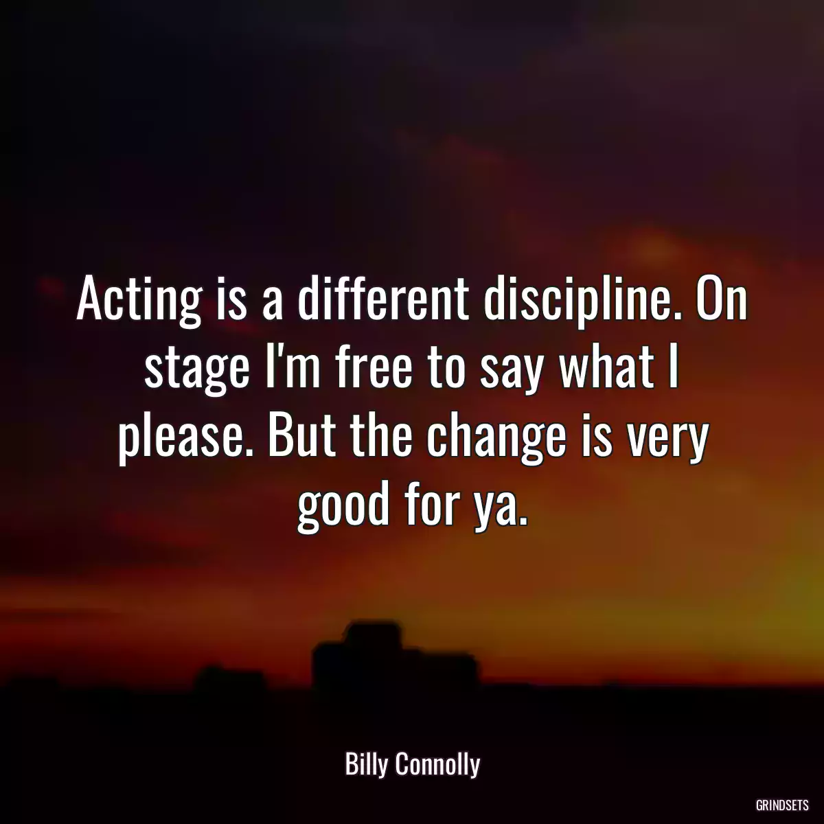 Acting is a different discipline. On stage I\'m free to say what I please. But the change is very good for ya.