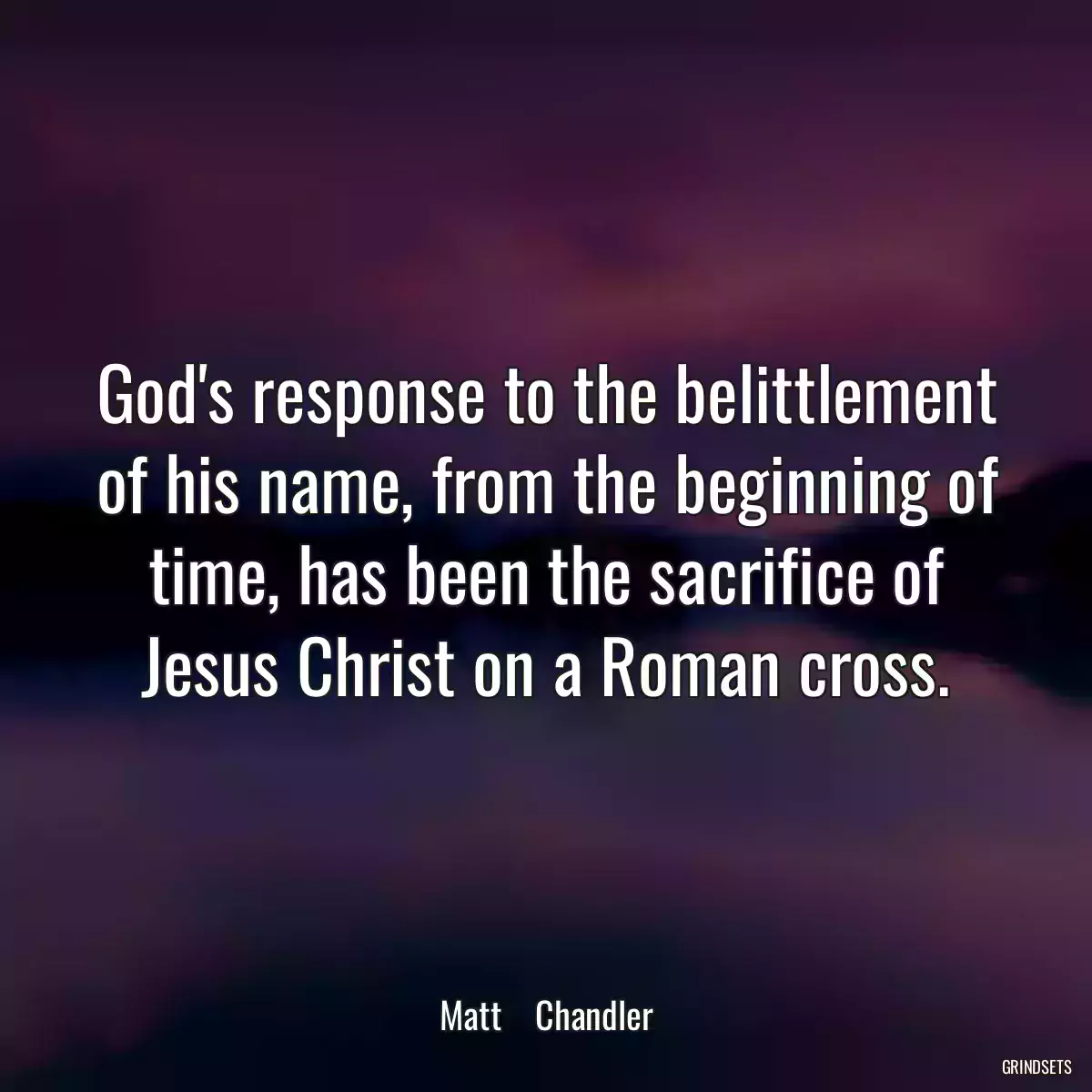 God\'s response to the belittlement of his name, from the beginning of time, has been the sacrifice of Jesus Christ on a Roman cross.