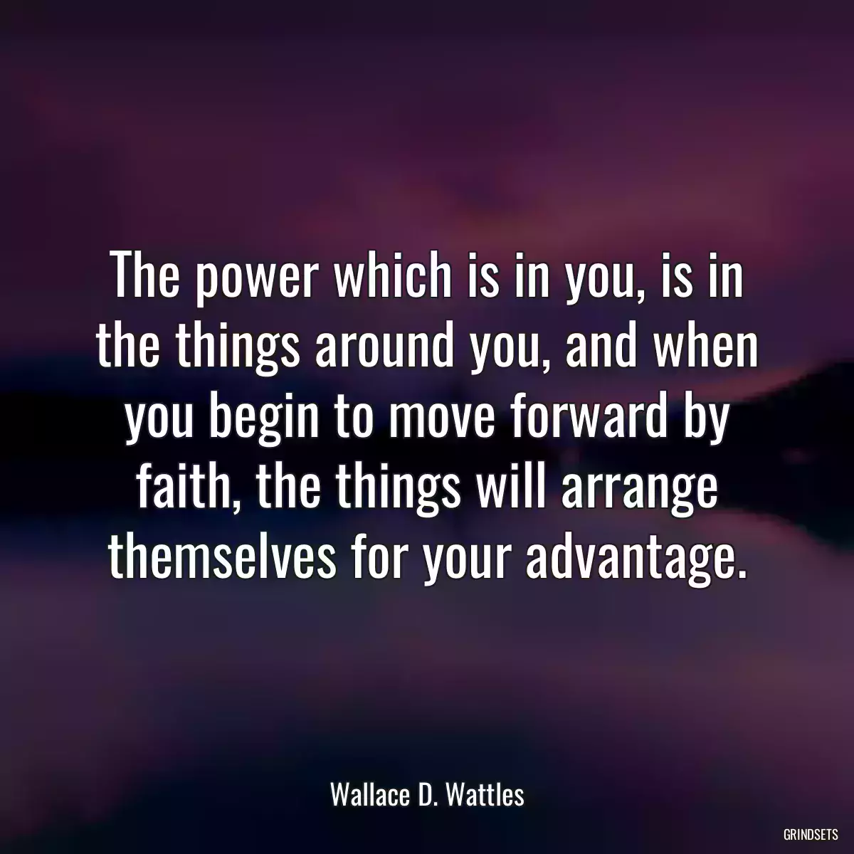 The power which is in you, is in the things around you, and when you begin to move forward by faith, the things will arrange themselves for your advantage.