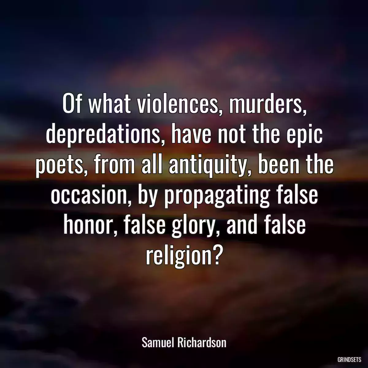 Of what violences, murders, depredations, have not the epic poets, from all antiquity, been the occasion, by propagating false honor, false glory, and false religion?