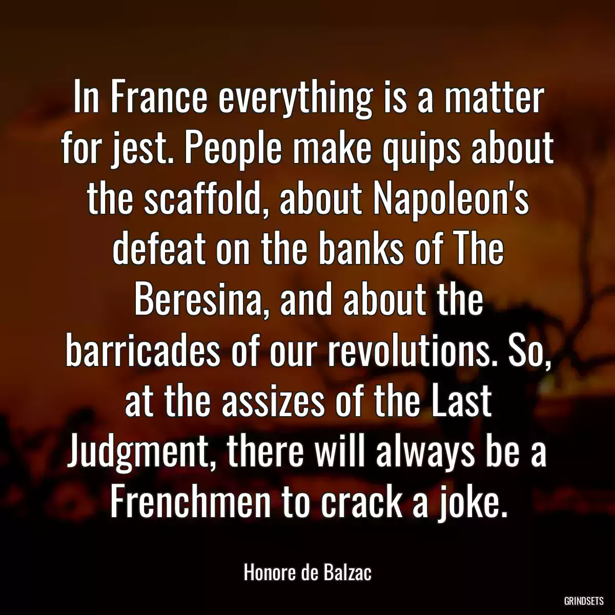 In France everything is a matter for jest. People make quips about the scaffold, about Napoleon\'s defeat on the banks of The Beresina, and about the barricades of our revolutions. So, at the assizes of the Last Judgment, there will always be a Frenchmen to crack a joke.