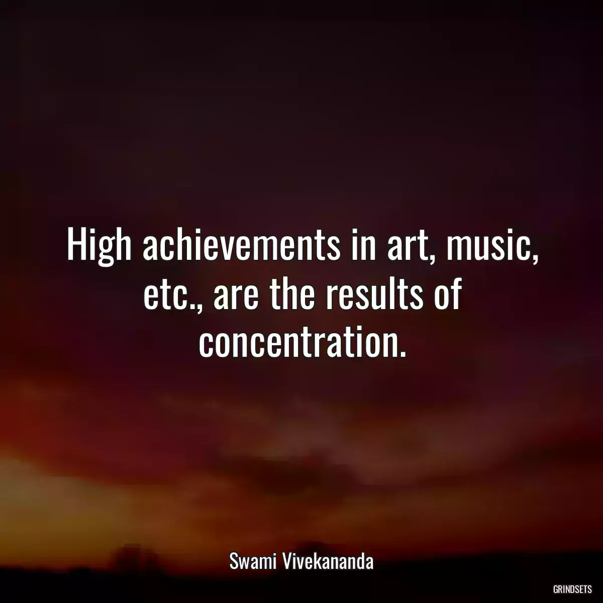 High achievements in art, music, etc., are the results of concentration.