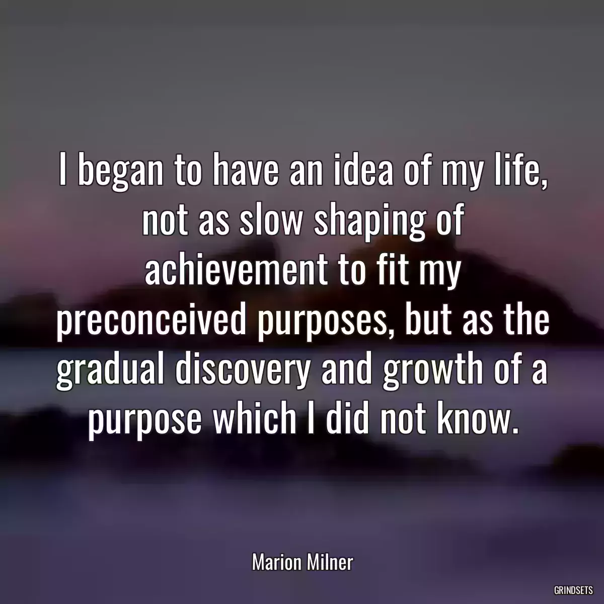 I began to have an idea of my life, not as slow shaping of achievement to fit my preconceived purposes, but as the gradual discovery and growth of a purpose which I did not know.