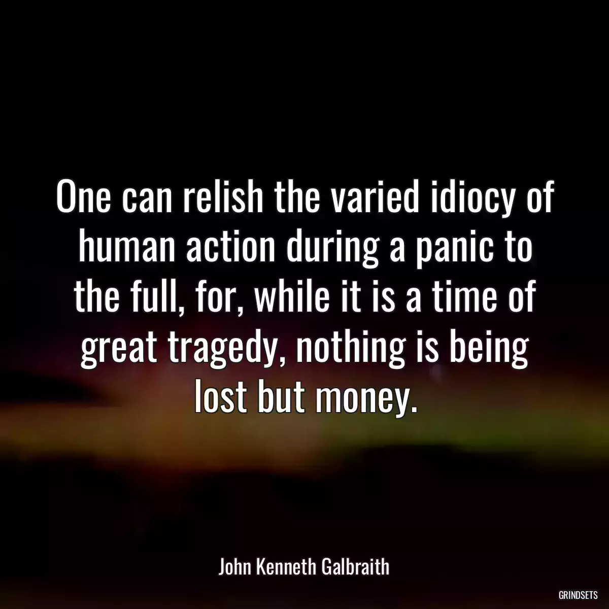 One can relish the varied idiocy of human action during a panic to the full, for, while it is a time of great tragedy, nothing is being lost but money.