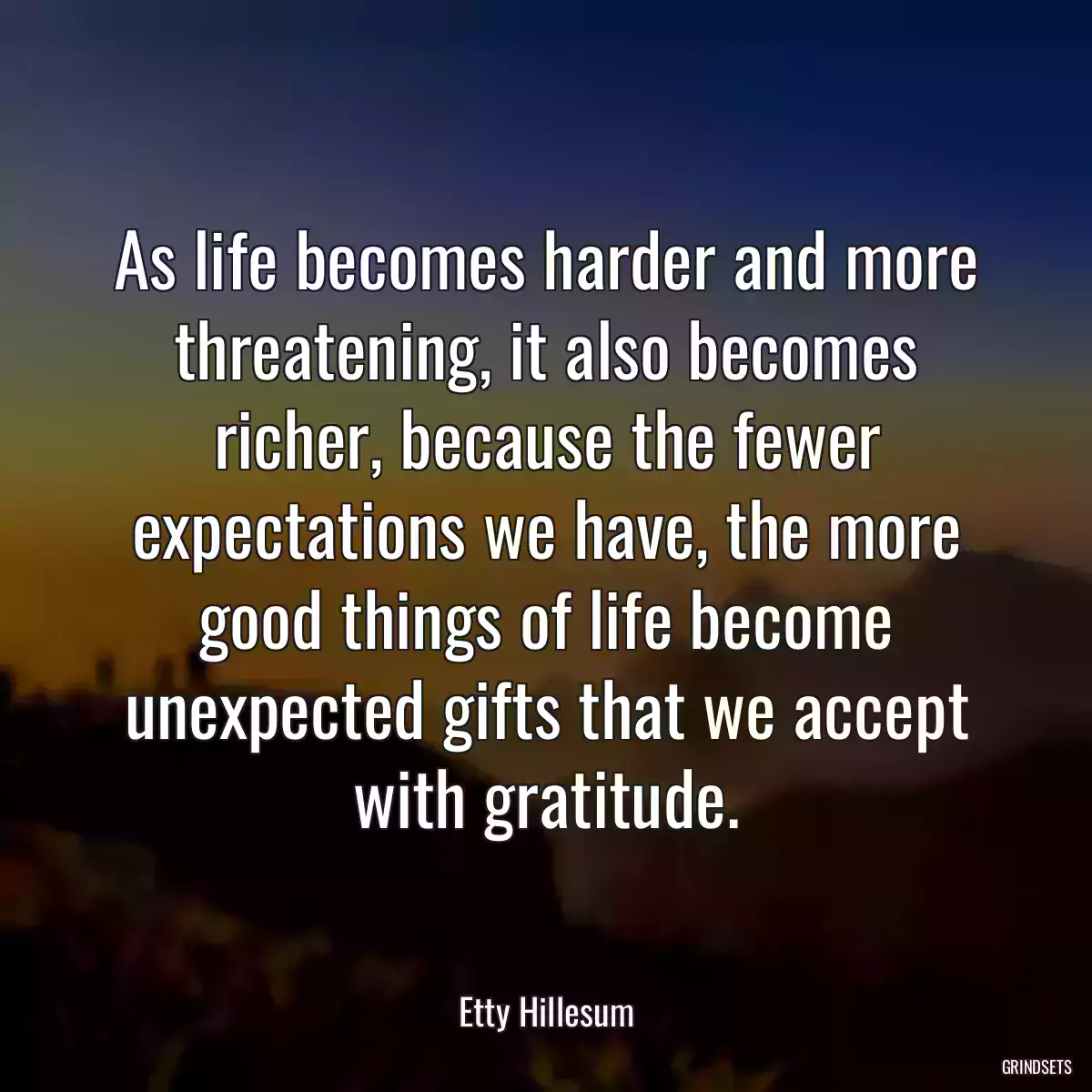 As life becomes harder and more threatening, it also becomes richer, because the fewer expectations we have, the more good things of life become unexpected gifts that we accept with gratitude.