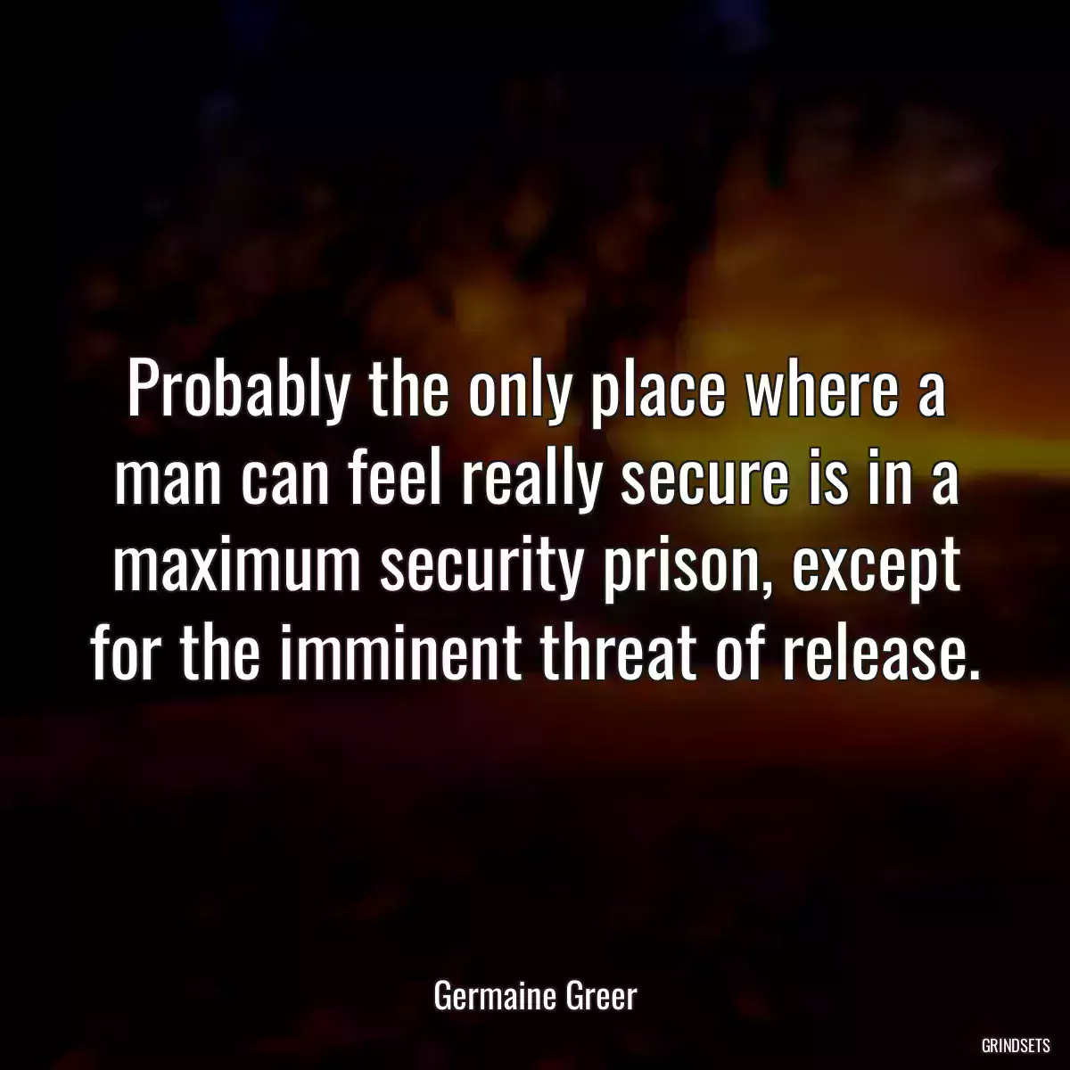 Probably the only place where a man can feel really secure is in a maximum security prison, except for the imminent threat of release.