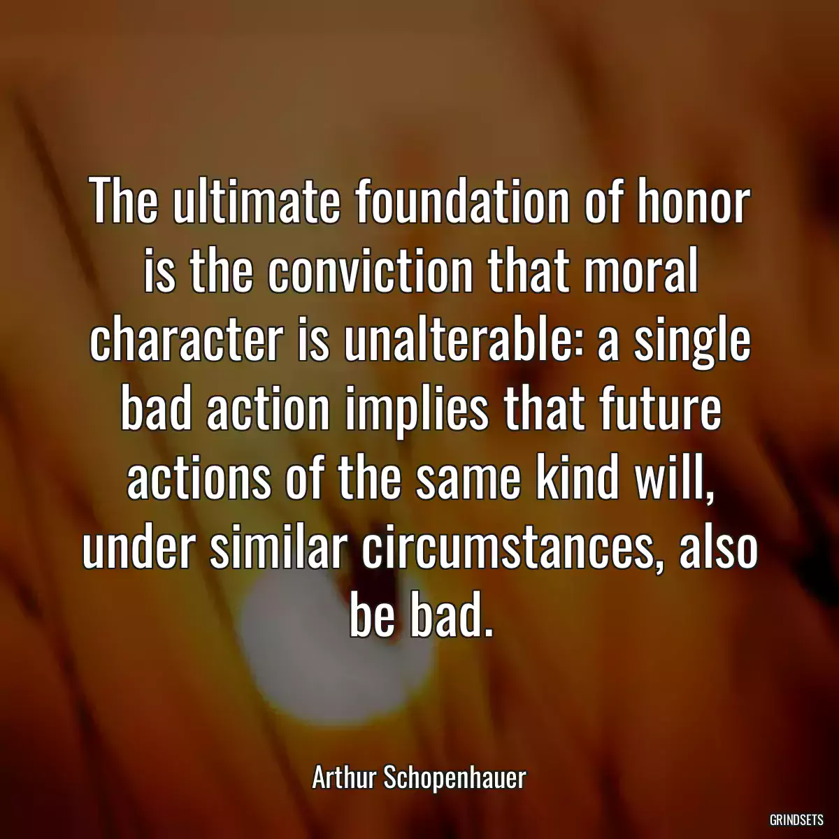 The ultimate foundation of honor is the conviction that moral character is unalterable: a single bad action implies that future actions of the same kind will, under similar circumstances, also be bad.