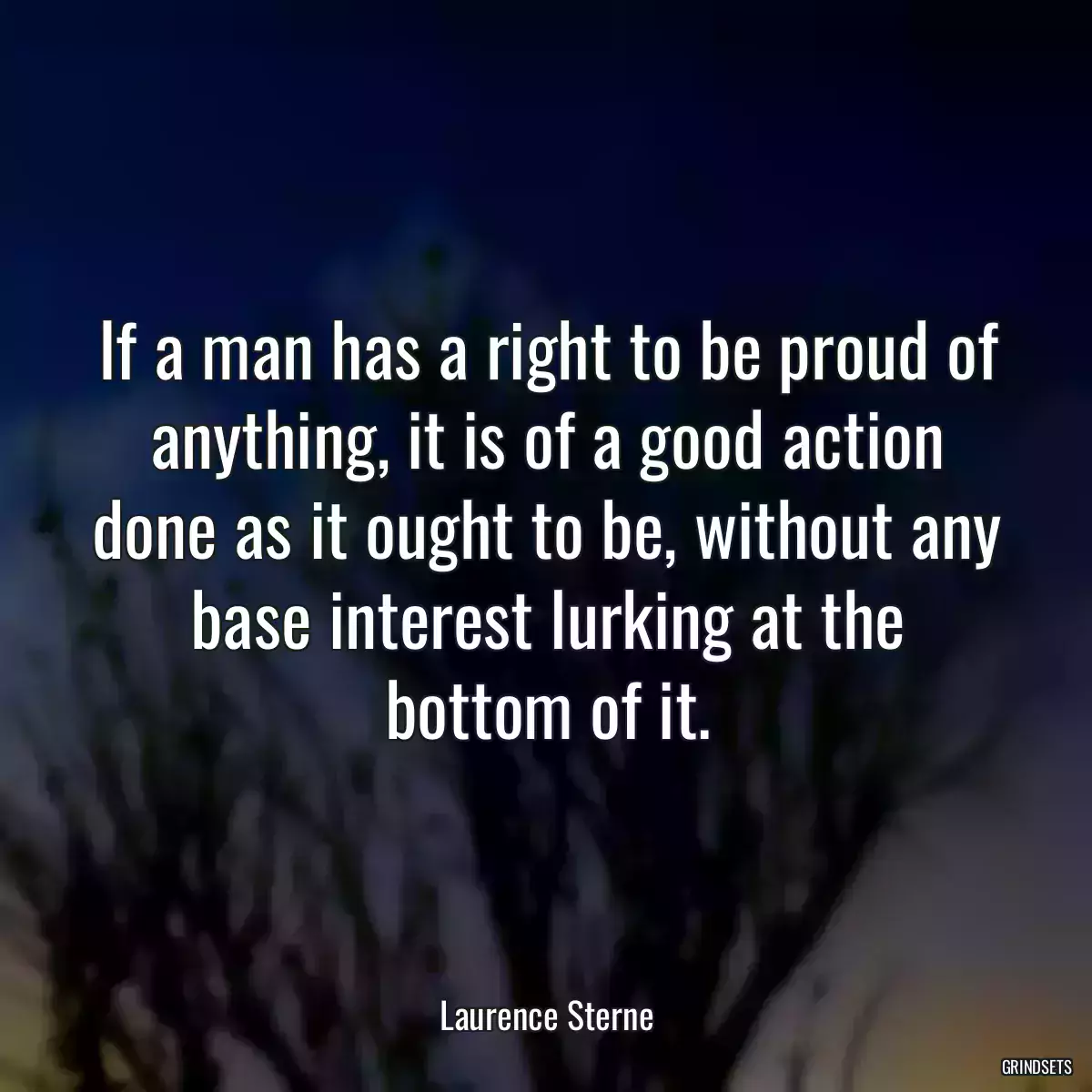 If a man has a right to be proud of anything, it is of a good action done as it ought to be, without any base interest lurking at the bottom of it.