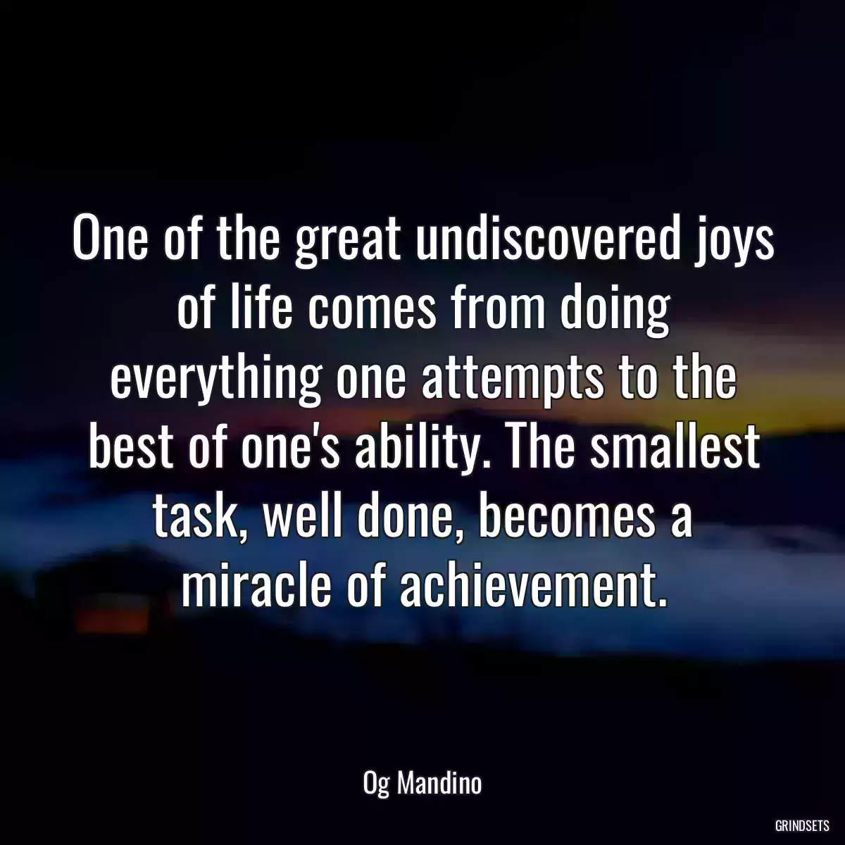 One of the great undiscovered joys of life comes from doing everything one attempts to the best of one\'s ability. The smallest task, well done, becomes a miracle of achievement.