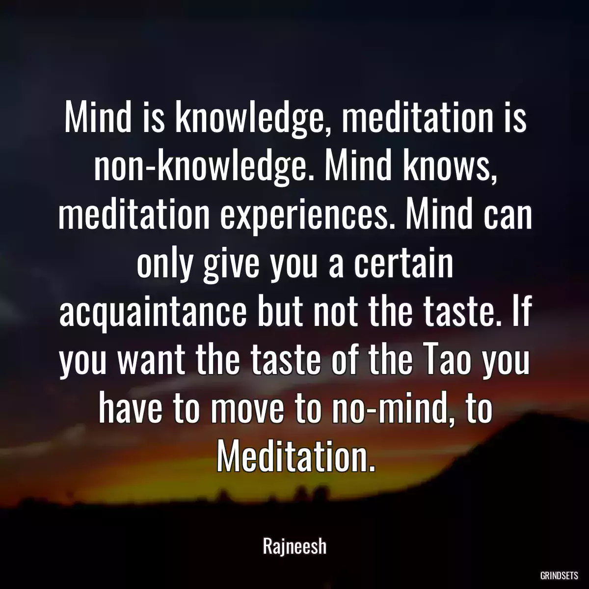 Mind is knowledge, meditation is non-knowledge. Mind knows, meditation experiences. Mind can only give you a certain acquaintance but not the taste. If you want the taste of the Tao you have to move to no-mind, to Meditation.